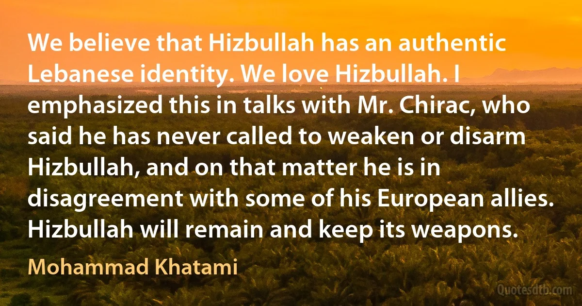 We believe that Hizbullah has an authentic Lebanese identity. We love Hizbullah. I emphasized this in talks with Mr. Chirac, who said he has never called to weaken or disarm Hizbullah, and on that matter he is in disagreement with some of his European allies. Hizbullah will remain and keep its weapons. (Mohammad Khatami)