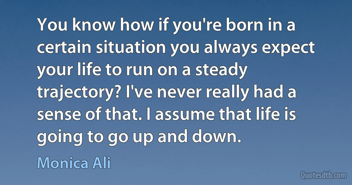 You know how if you're born in a certain situation you always expect your life to run on a steady trajectory? I've never really had a sense of that. I assume that life is going to go up and down. (Monica Ali)