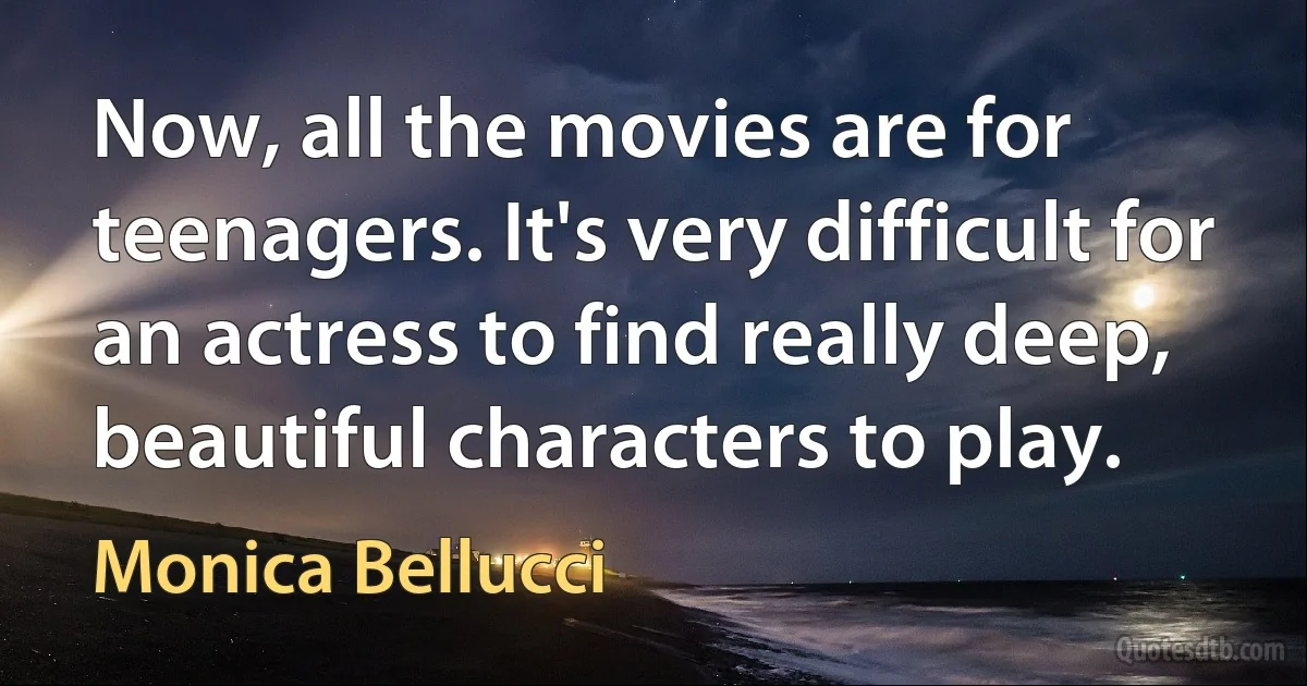 Now, all the movies are for teenagers. It's very difficult for an actress to find really deep, beautiful characters to play. (Monica Bellucci)