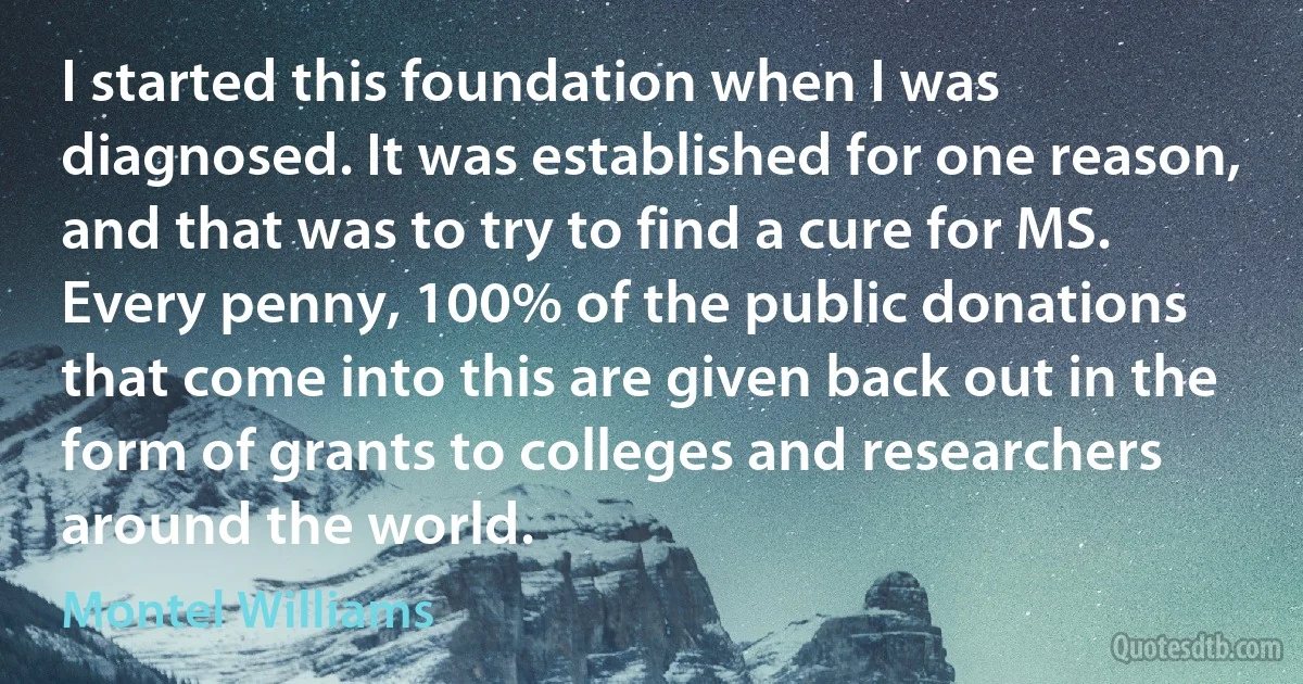 I started this foundation when I was diagnosed. It was established for one reason, and that was to try to find a cure for MS. Every penny, 100% of the public donations that come into this are given back out in the form of grants to colleges and researchers around the world. (Montel Williams)