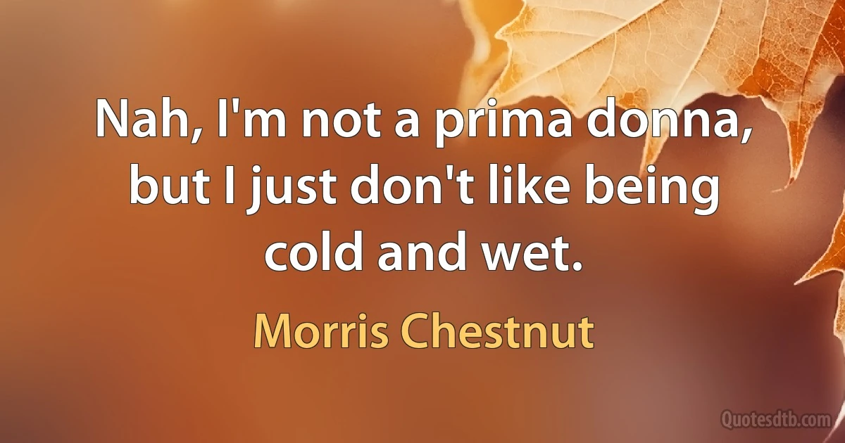 Nah, I'm not a prima donna, but I just don't like being cold and wet. (Morris Chestnut)