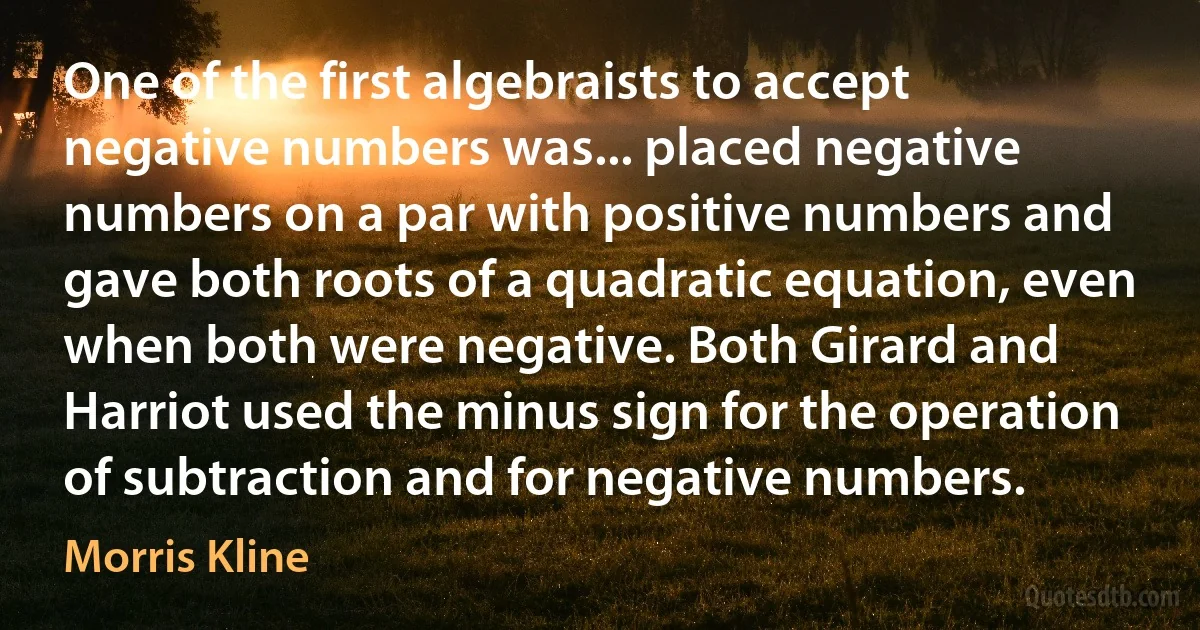 One of the first algebraists to accept negative numbers was... placed negative numbers on a par with positive numbers and gave both roots of a quadratic equation, even when both were negative. Both Girard and Harriot used the minus sign for the operation of subtraction and for negative numbers. (Morris Kline)