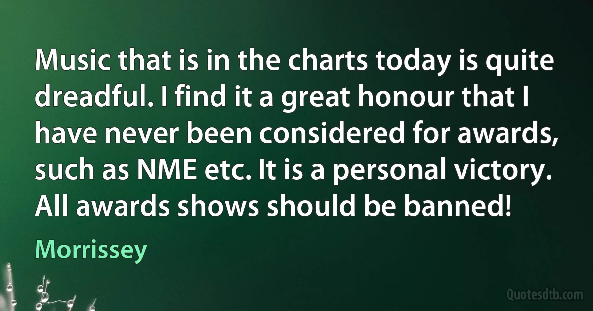 Music that is in the charts today is quite dreadful. I find it a great honour that I have never been considered for awards, such as NME etc. It is a personal victory. All awards shows should be banned! (Morrissey)