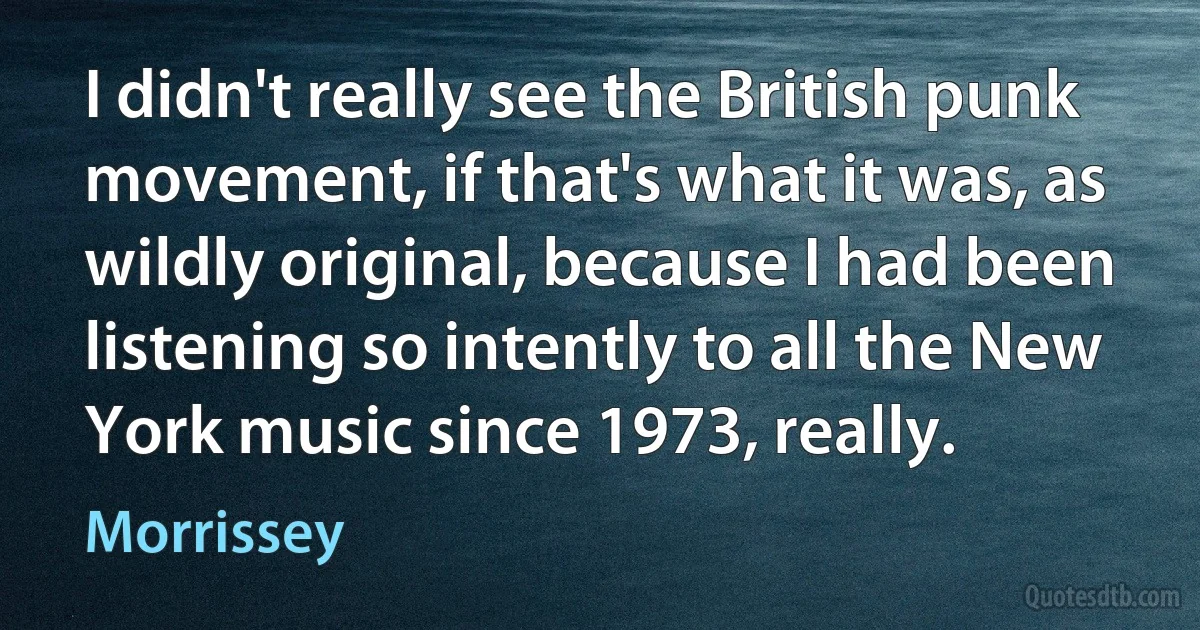 I didn't really see the British punk movement, if that's what it was, as wildly original, because I had been listening so intently to all the New York music since 1973, really. (Morrissey)