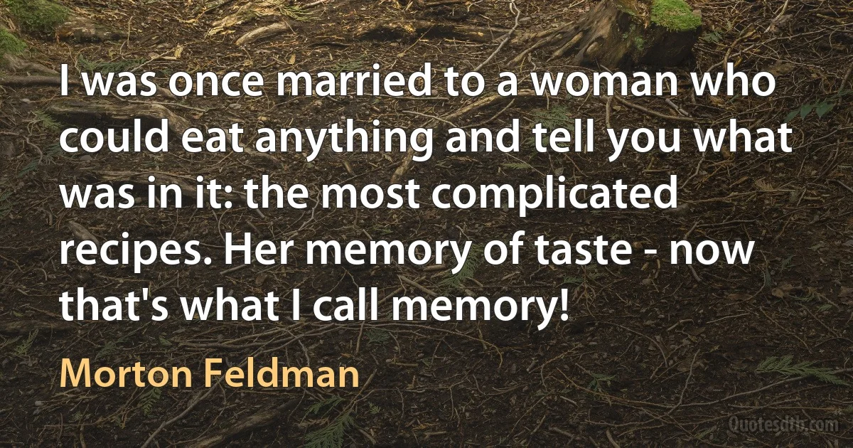 I was once married to a woman who could eat anything and tell you what was in it: the most complicated recipes. Her memory of taste - now that's what I call memory! (Morton Feldman)