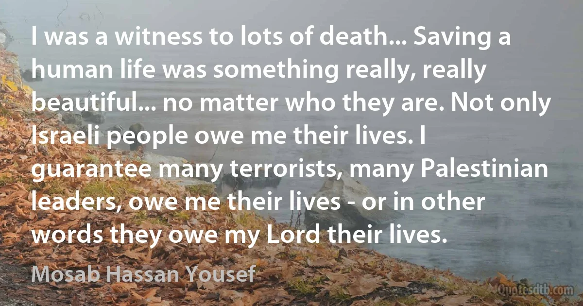 I was a witness to lots of death... Saving a human life was something really, really beautiful... no matter who they are. Not only Israeli people owe me their lives. I guarantee many terrorists, many Palestinian leaders, owe me their lives - or in other words they owe my Lord their lives. (Mosab Hassan Yousef)