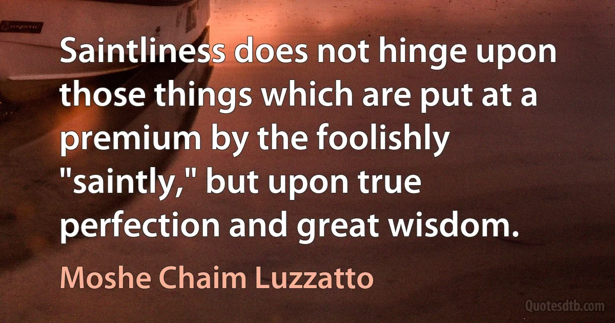 Saintliness does not hinge upon those things which are put at a premium by the foolishly "saintly," but upon true perfection and great wisdom. (Moshe Chaim Luzzatto)