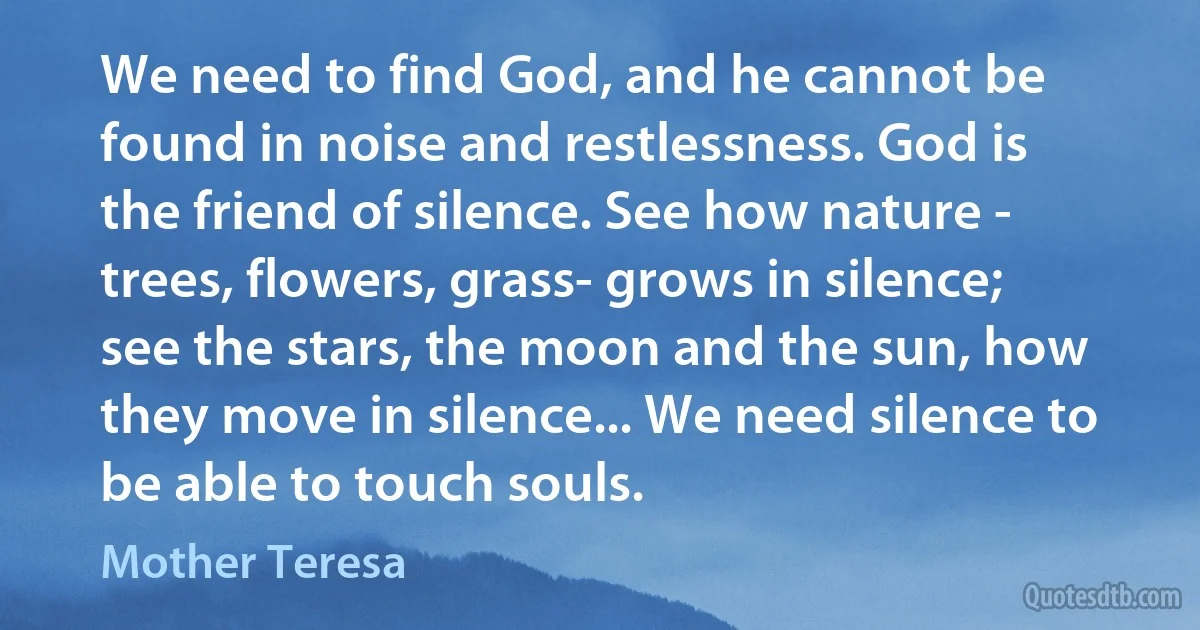 We need to find God, and he cannot be found in noise and restlessness. God is the friend of silence. See how nature - trees, flowers, grass- grows in silence; see the stars, the moon and the sun, how they move in silence... We need silence to be able to touch souls. (Mother Teresa)