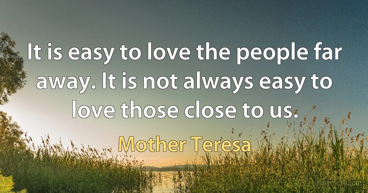 It is easy to love the people far away. It is not always easy to love those close to us. (Mother Teresa)