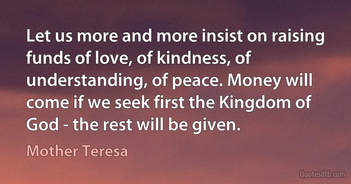 Let us more and more insist on raising funds of love, of kindness, of understanding, of peace. Money will come if we seek first the Kingdom of God - the rest will be given. (Mother Teresa)