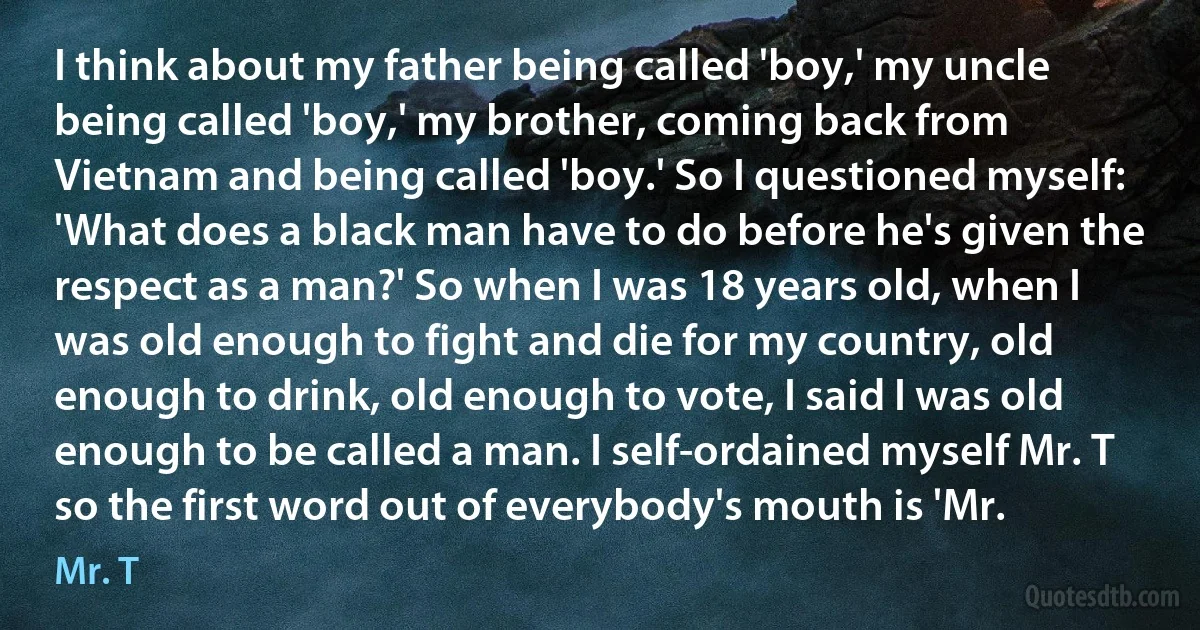 I think about my father being called 'boy,' my uncle being called 'boy,' my brother, coming back from Vietnam and being called 'boy.' So I questioned myself: 'What does a black man have to do before he's given the respect as a man?' So when I was 18 years old, when I was old enough to fight and die for my country, old enough to drink, old enough to vote, I said I was old enough to be called a man. I self-ordained myself Mr. T so the first word out of everybody's mouth is 'Mr. (Mr. T)