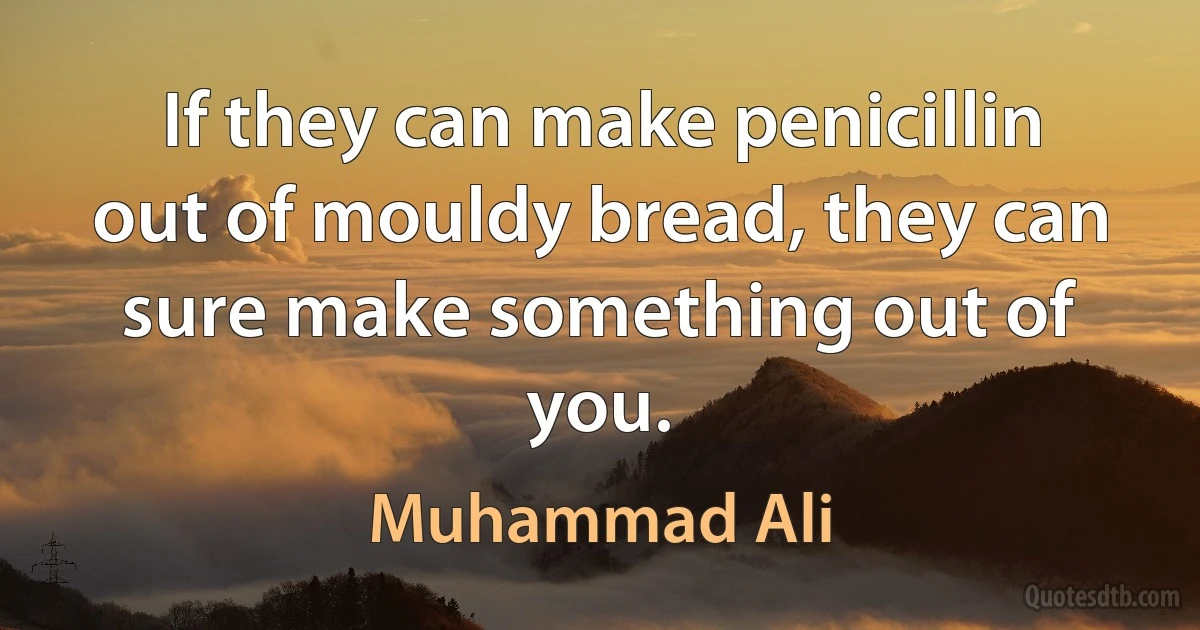 If they can make penicillin out of mouldy bread, they can sure make something out of you. (Muhammad Ali)