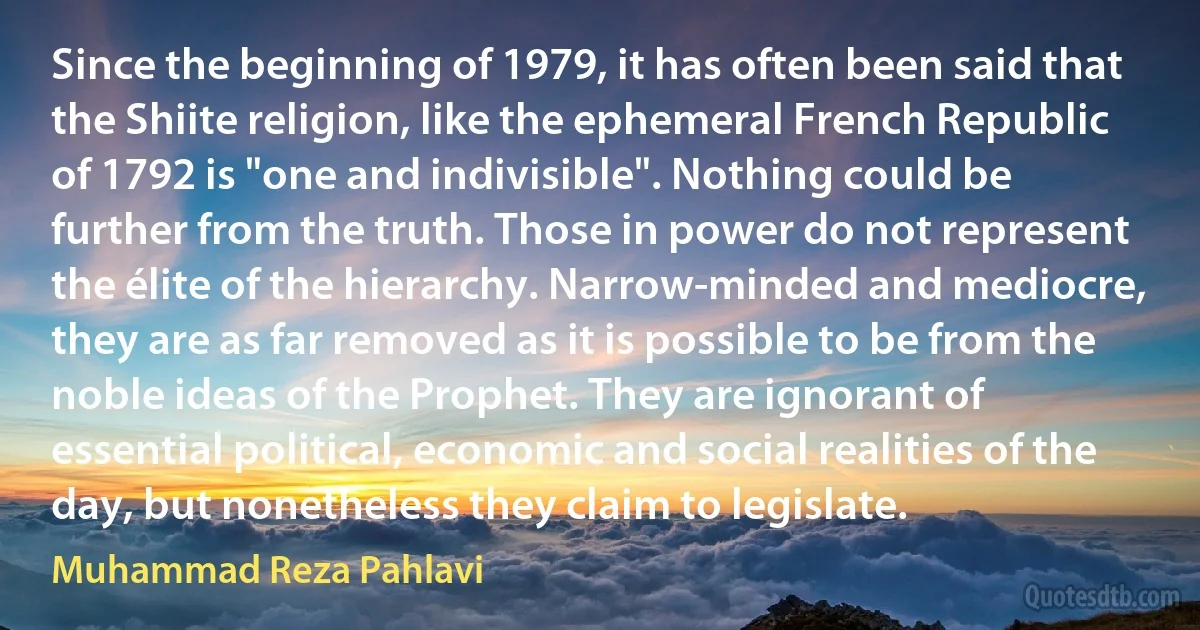 Since the beginning of 1979, it has often been said that the Shiite religion, like the ephemeral French Republic of 1792 is "one and indivisible". Nothing could be further from the truth. Those in power do not represent the élite of the hierarchy. Narrow-minded and mediocre, they are as far removed as it is possible to be from the noble ideas of the Prophet. They are ignorant of essential political, economic and social realities of the day, but nonetheless they claim to legislate. (Muhammad Reza Pahlavi)