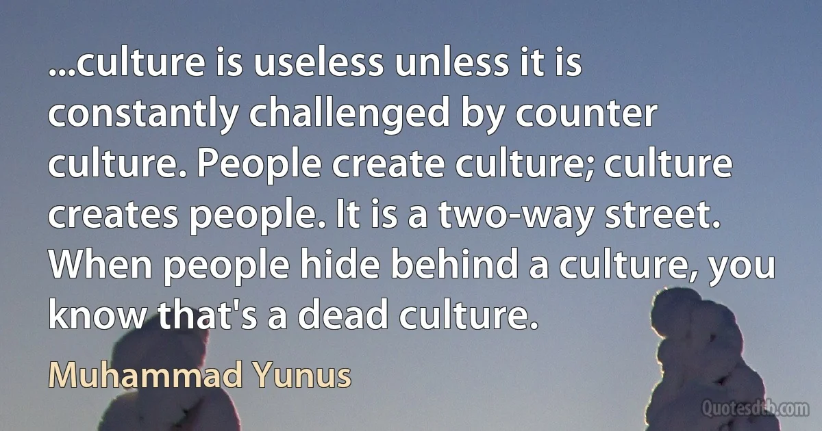 ...culture is useless unless it is constantly challenged by counter culture. People create culture; culture creates people. It is a two-way street. When people hide behind a culture, you know that's a dead culture. (Muhammad Yunus)