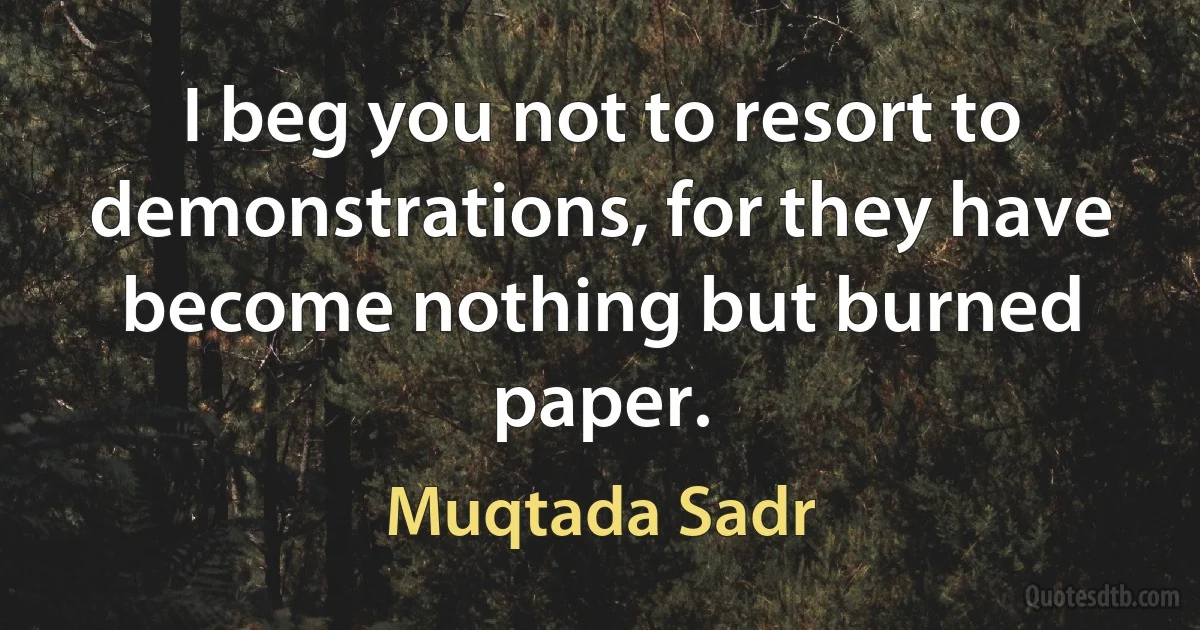 I beg you not to resort to demonstrations, for they have become nothing but burned paper. (Muqtada Sadr)