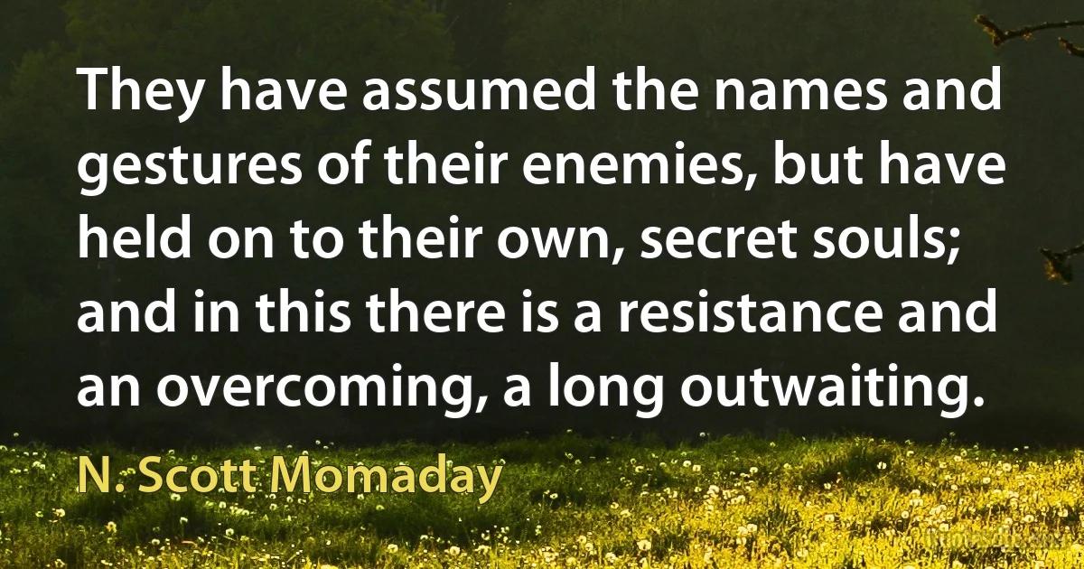 They have assumed the names and gestures of their enemies, but have held on to their own, secret souls; and in this there is a resistance and an overcoming, a long outwaiting. (N. Scott Momaday)