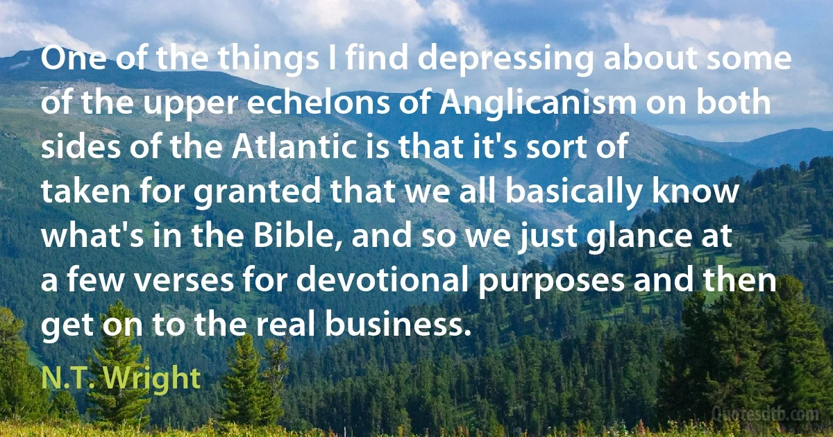 One of the things I find depressing about some of the upper echelons of Anglicanism on both sides of the Atlantic is that it's sort of taken for granted that we all basically know what's in the Bible, and so we just glance at a few verses for devotional purposes and then get on to the real business. (N.T. Wright)