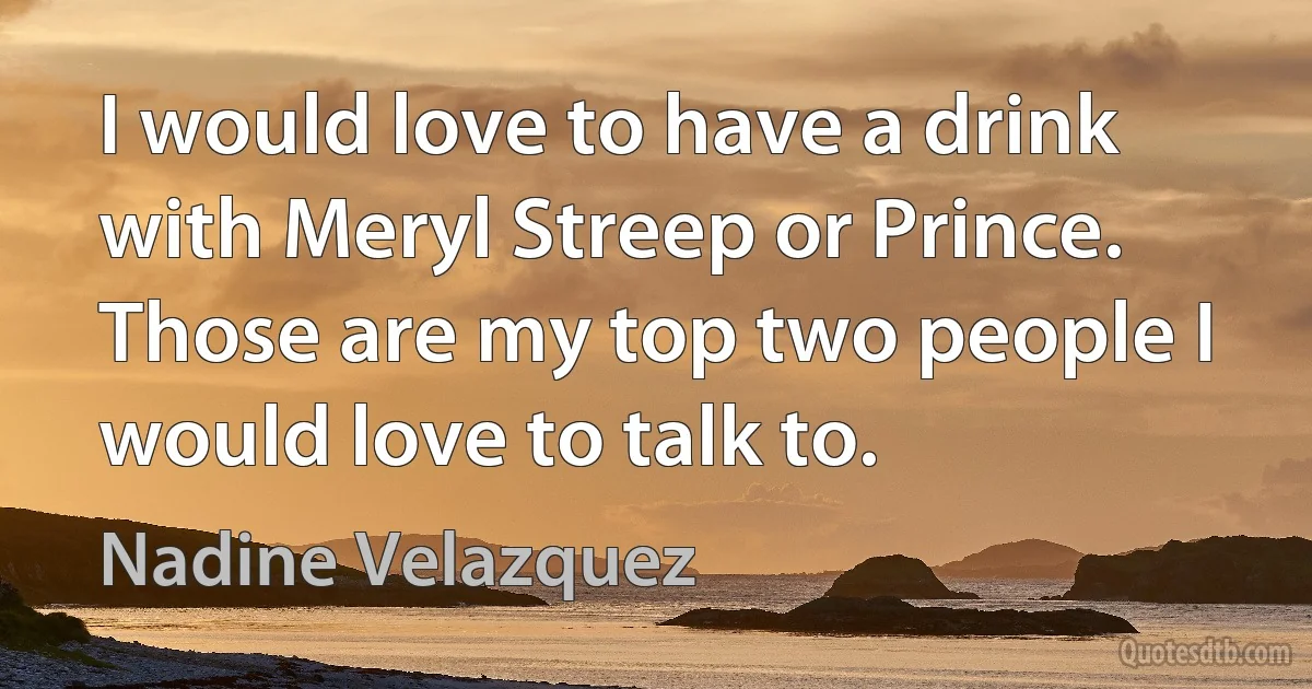 I would love to have a drink with Meryl Streep or Prince. Those are my top two people I would love to talk to. (Nadine Velazquez)