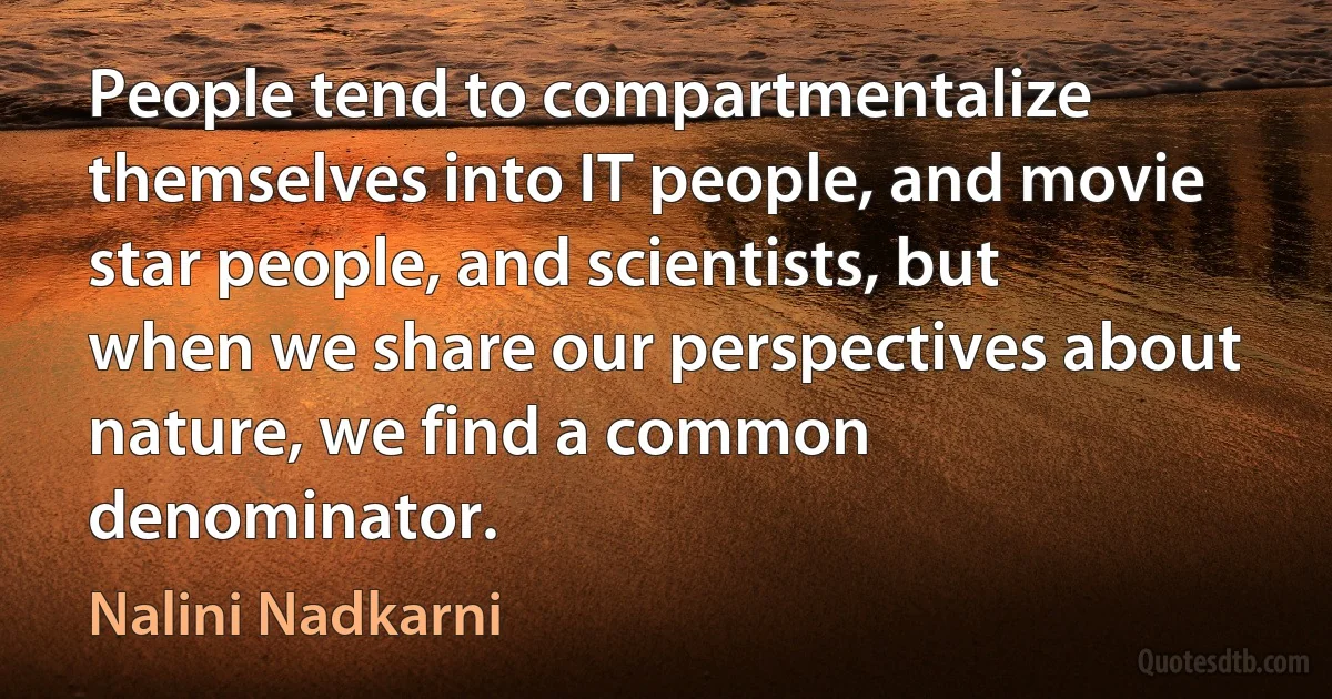 People tend to compartmentalize themselves into IT people, and movie star people, and scientists, but when we share our perspectives about nature, we find a common denominator. (Nalini Nadkarni)