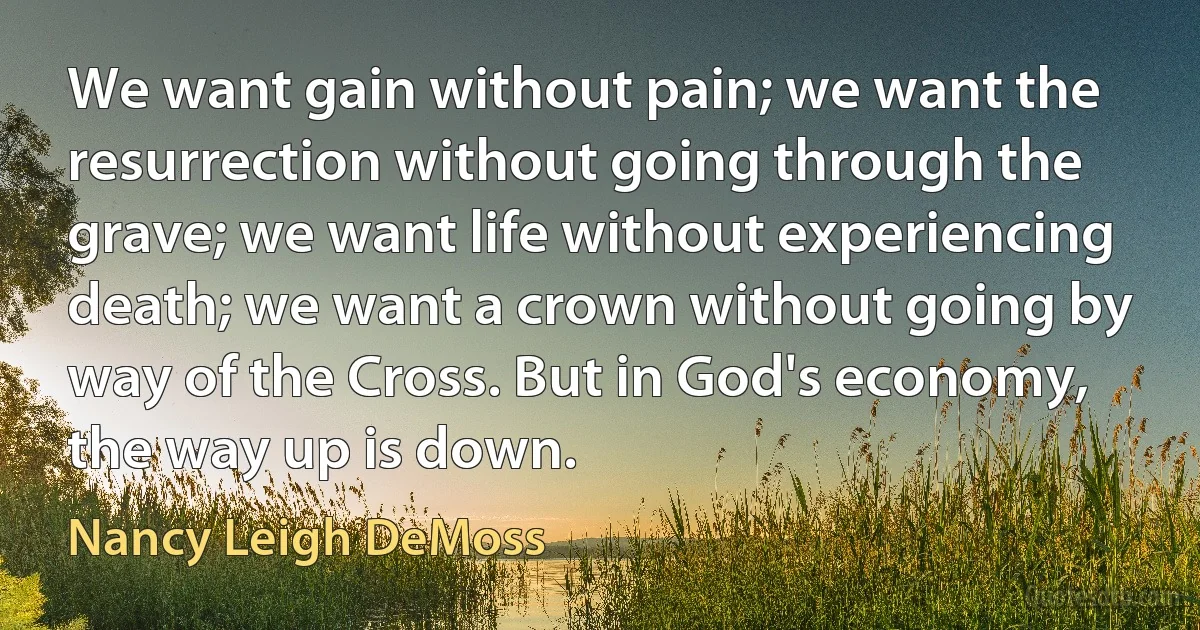 We want gain without pain; we want the resurrection without going through the grave; we want life without experiencing death; we want a crown without going by way of the Cross. But in God's economy, the way up is down. (Nancy Leigh DeMoss)