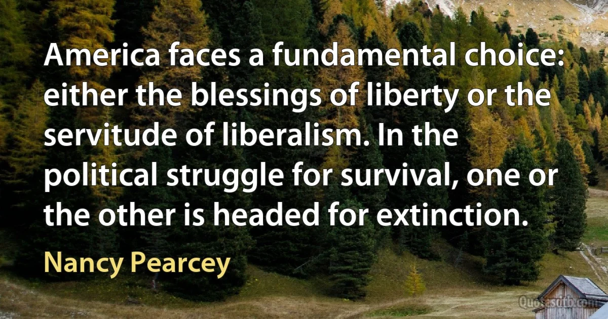 America faces a fundamental choice: either the blessings of liberty or the servitude of liberalism. In the political struggle for survival, one or the other is headed for extinction. (Nancy Pearcey)