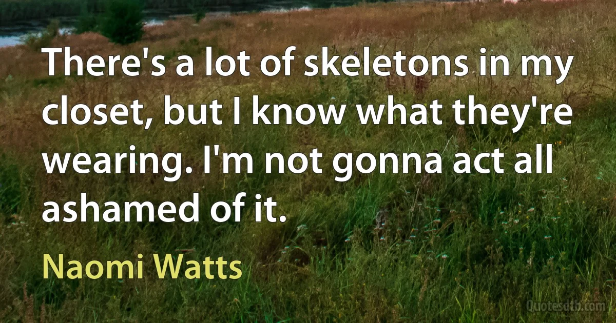 There's a lot of skeletons in my closet, but I know what they're wearing. I'm not gonna act all ashamed of it. (Naomi Watts)