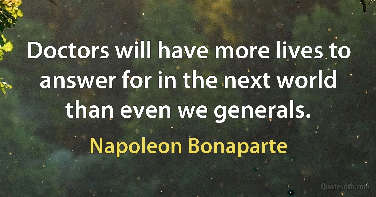 Doctors will have more lives to answer for in the next world than even we generals. (Napoleon Bonaparte)