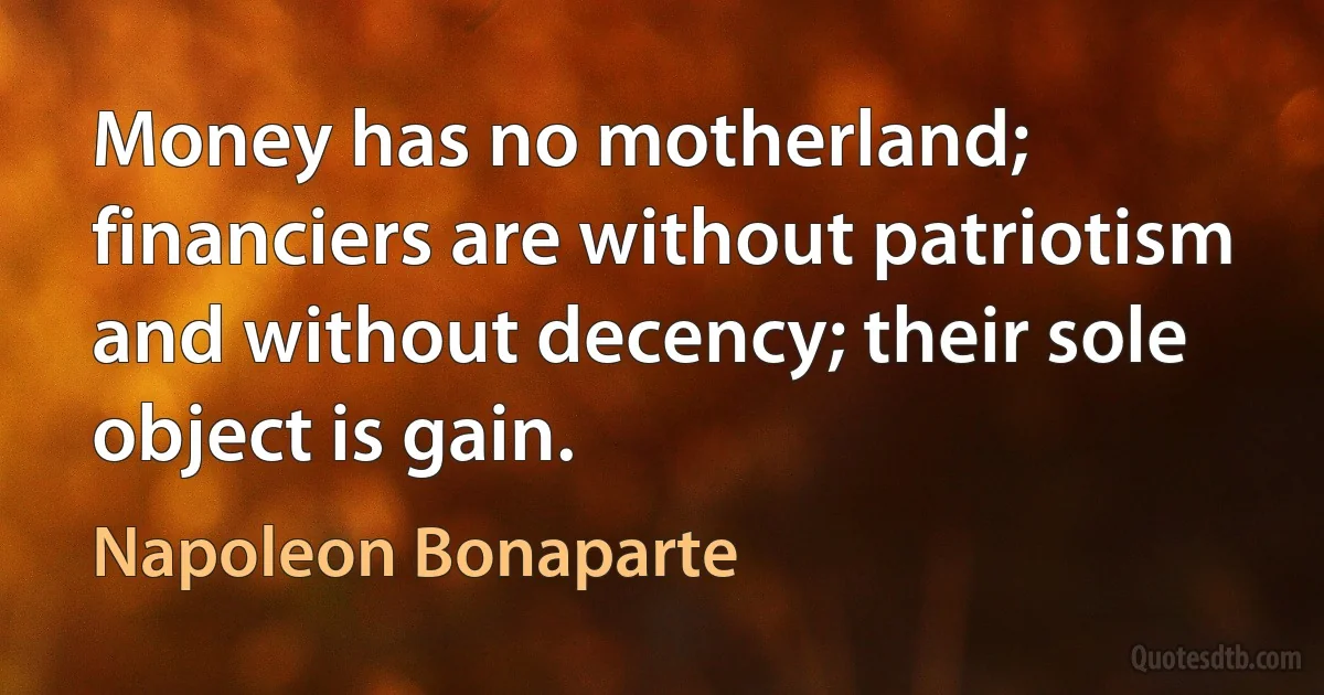 Money has no motherland; financiers are without patriotism and without decency; their sole object is gain. (Napoleon Bonaparte)