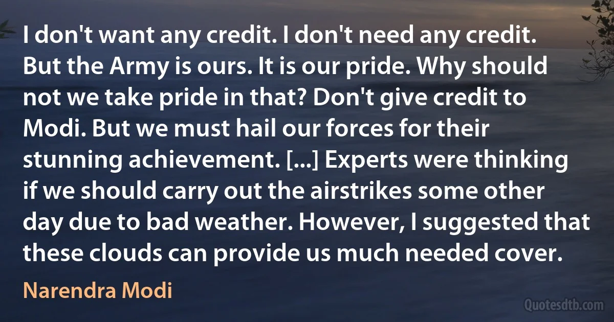 I don't want any credit. I don't need any credit. But the Army is ours. It is our pride. Why should not we take pride in that? Don't give credit to Modi. But we must hail our forces for their stunning achievement. [...] Experts were thinking if we should carry out the airstrikes some other day due to bad weather. However, I suggested that these clouds can provide us much needed cover. (Narendra Modi)