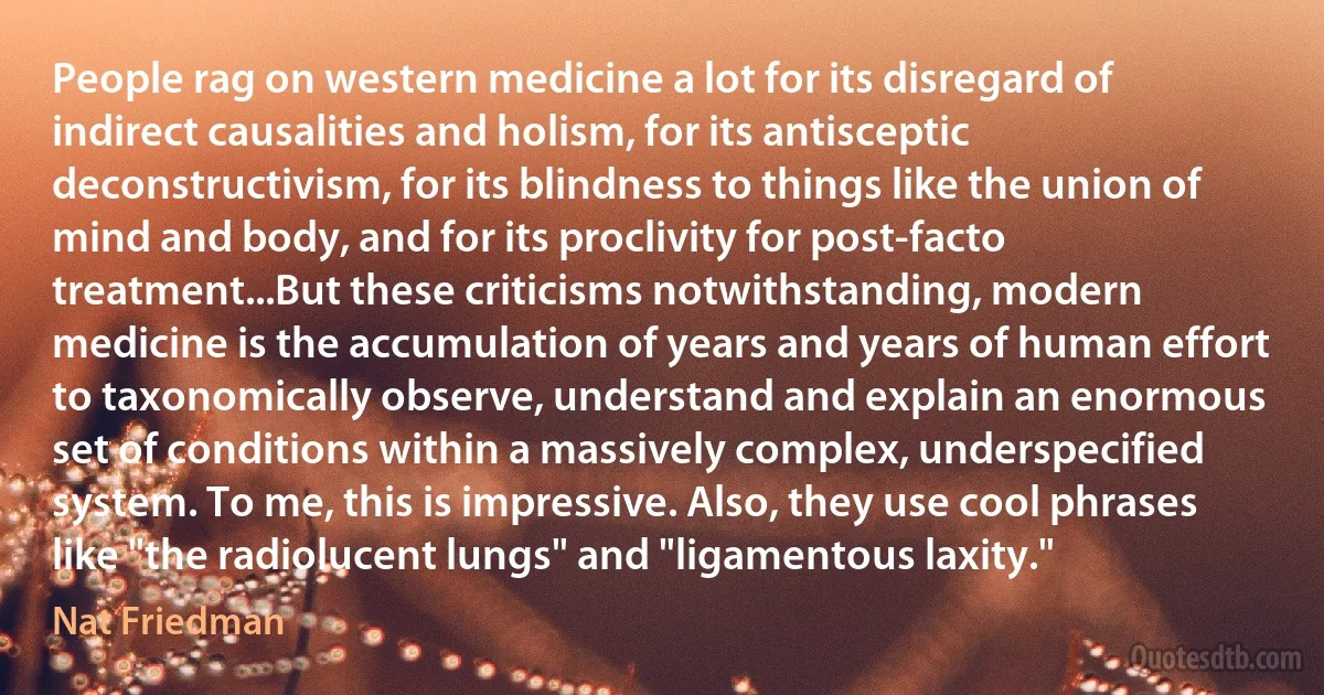 People rag on western medicine a lot for its disregard of indirect causalities and holism, for its antisceptic deconstructivism, for its blindness to things like the union of mind and body, and for its proclivity for post-facto treatment...But these criticisms notwithstanding, modern medicine is the accumulation of years and years of human effort to taxonomically observe, understand and explain an enormous set of conditions within a massively complex, underspecified system. To me, this is impressive. Also, they use cool phrases like "the radiolucent lungs" and "ligamentous laxity." (Nat Friedman)