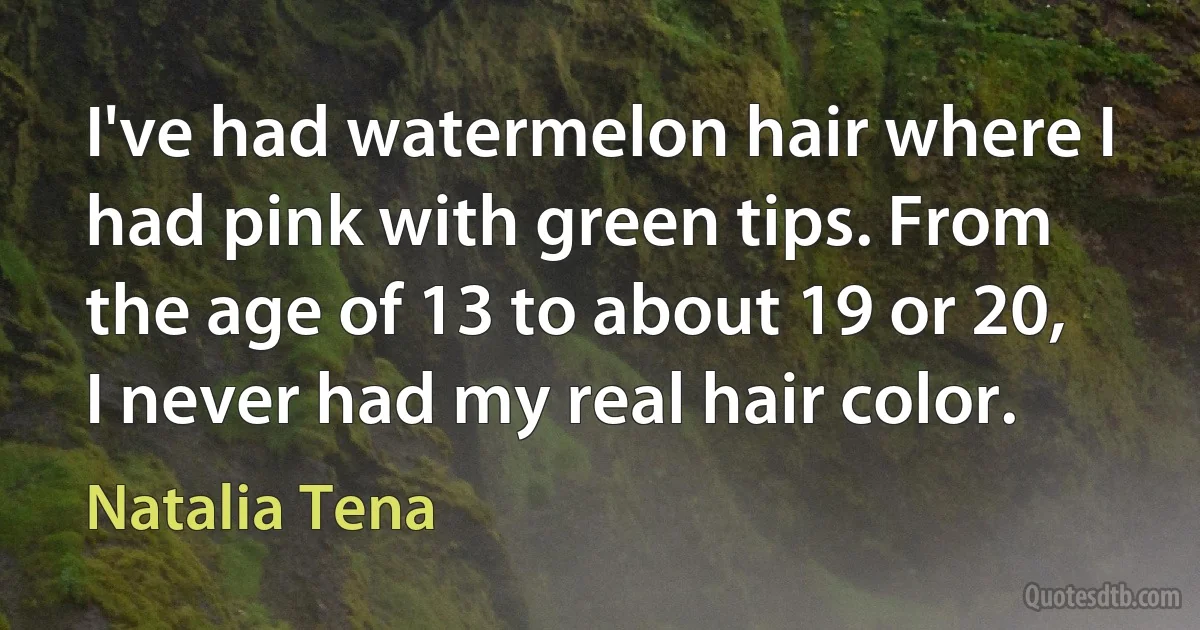 I've had watermelon hair where I had pink with green tips. From the age of 13 to about 19 or 20, I never had my real hair color. (Natalia Tena)