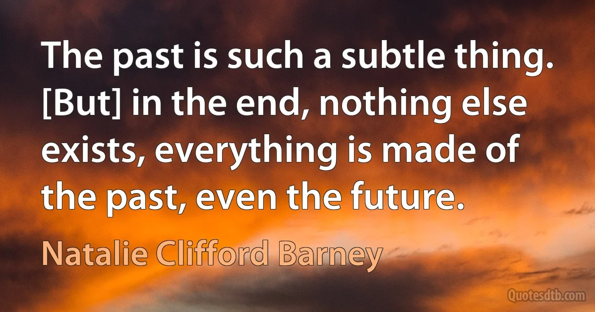 The past is such a subtle thing. [But] in the end, nothing else exists, everything is made of the past, even the future. (Natalie Clifford Barney)