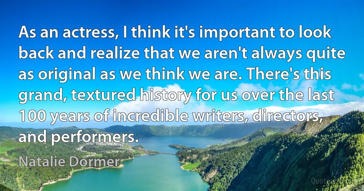 As an actress, I think it's important to look back and realize that we aren't always quite as original as we think we are. There's this grand, textured history for us over the last 100 years of incredible writers, directors, and performers. (Natalie Dormer)