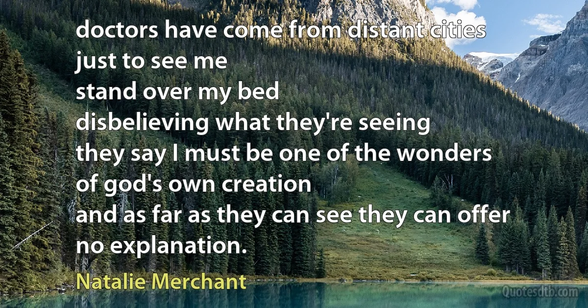 doctors have come from distant cities
just to see me
stand over my bed
disbelieving what they're seeing
they say I must be one of the wonders
of god's own creation
and as far as they can see they can offer
no explanation. (Natalie Merchant)