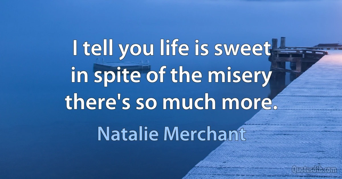 I tell you life is sweet
in spite of the misery
there's so much more. (Natalie Merchant)