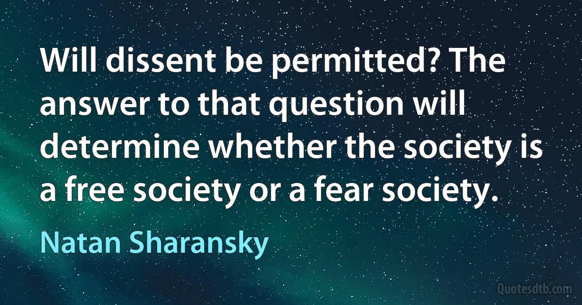 Will dissent be permitted? The answer to that question will determine whether the society is a free society or a fear society. (Natan Sharansky)