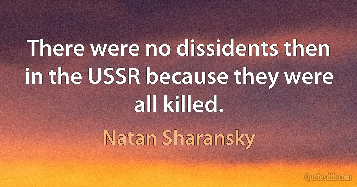 There were no dissidents then in the USSR because they were all killed. (Natan Sharansky)