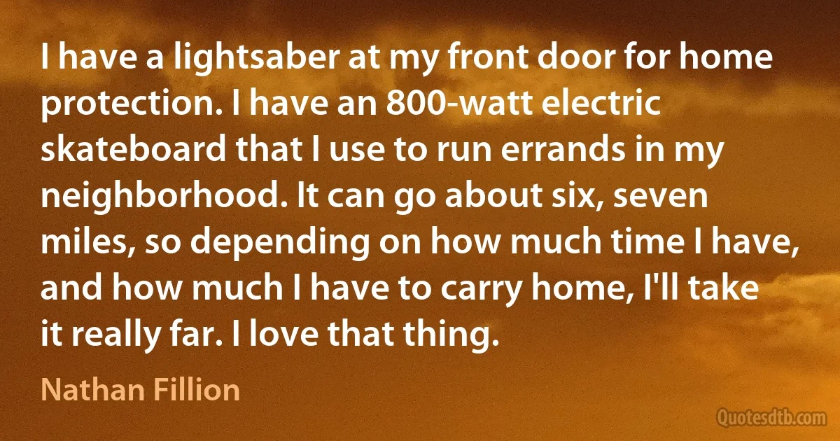 I have a lightsaber at my front door for home protection. I have an 800-watt electric skateboard that I use to run errands in my neighborhood. It can go about six, seven miles, so depending on how much time I have, and how much I have to carry home, I'll take it really far. I love that thing. (Nathan Fillion)