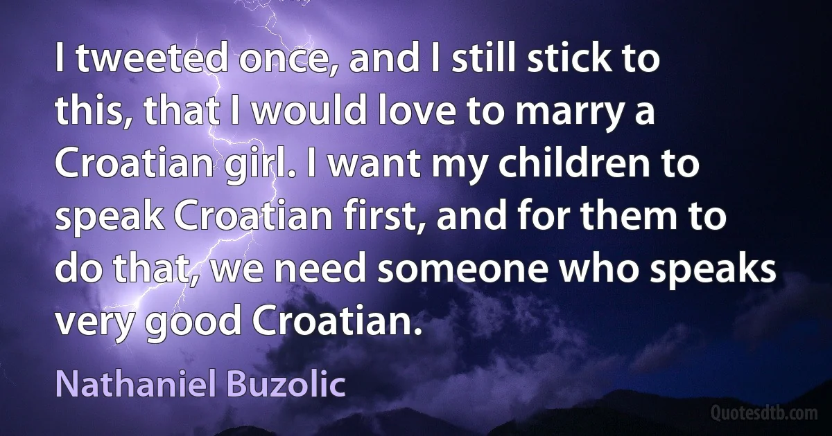 I tweeted once, and I still stick to this, that I would love to marry a Croatian girl. I want my children to speak Croatian first, and for them to do that, we need someone who speaks very good Croatian. (Nathaniel Buzolic)