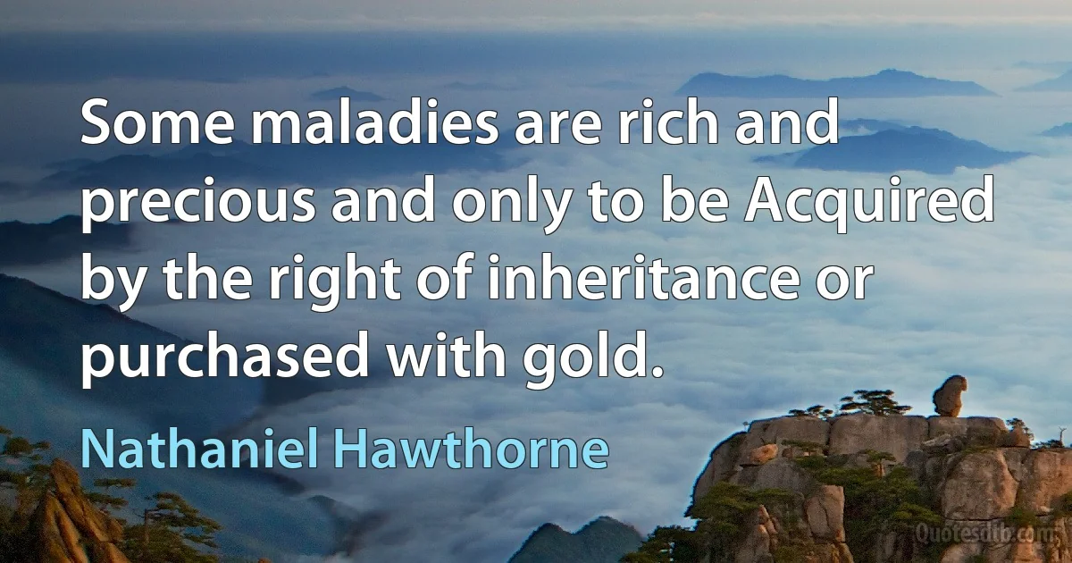 Some maladies are rich and precious and only to be Acquired by the right of inheritance or purchased with gold. (Nathaniel Hawthorne)