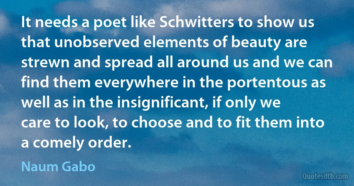 It needs a poet like Schwitters to show us that unobserved elements of beauty are strewn and spread all around us and we can find them everywhere in the portentous as well as in the insignificant, if only we care to look, to choose and to fit them into a comely order. (Naum Gabo)