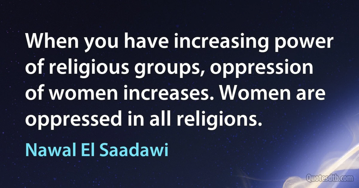 When you have increasing power of religious groups, oppression of women increases. Women are oppressed in all religions. (Nawal El Saadawi)