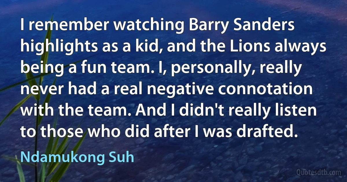 I remember watching Barry Sanders highlights as a kid, and the Lions always being a fun team. I, personally, really never had a real negative connotation with the team. And I didn't really listen to those who did after I was drafted. (Ndamukong Suh)