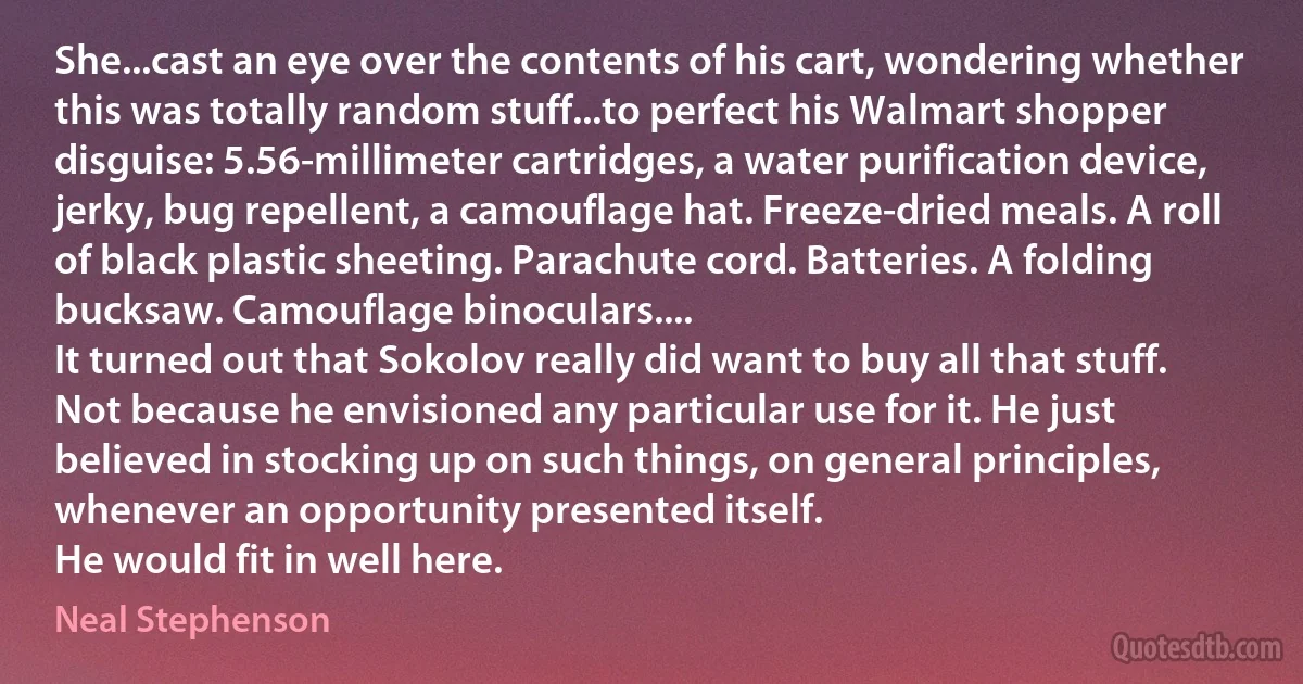 She...cast an eye over the contents of his cart, wondering whether this was totally random stuff...to perfect his Walmart shopper disguise: 5.56-millimeter cartridges, a water purification device, jerky, bug repellent, a camouflage hat. Freeze-dried meals. A roll of black plastic sheeting. Parachute cord. Batteries. A folding bucksaw. Camouflage binoculars....
It turned out that Sokolov really did want to buy all that stuff. Not because he envisioned any particular use for it. He just believed in stocking up on such things, on general principles, whenever an opportunity presented itself.
He would fit in well here. (Neal Stephenson)