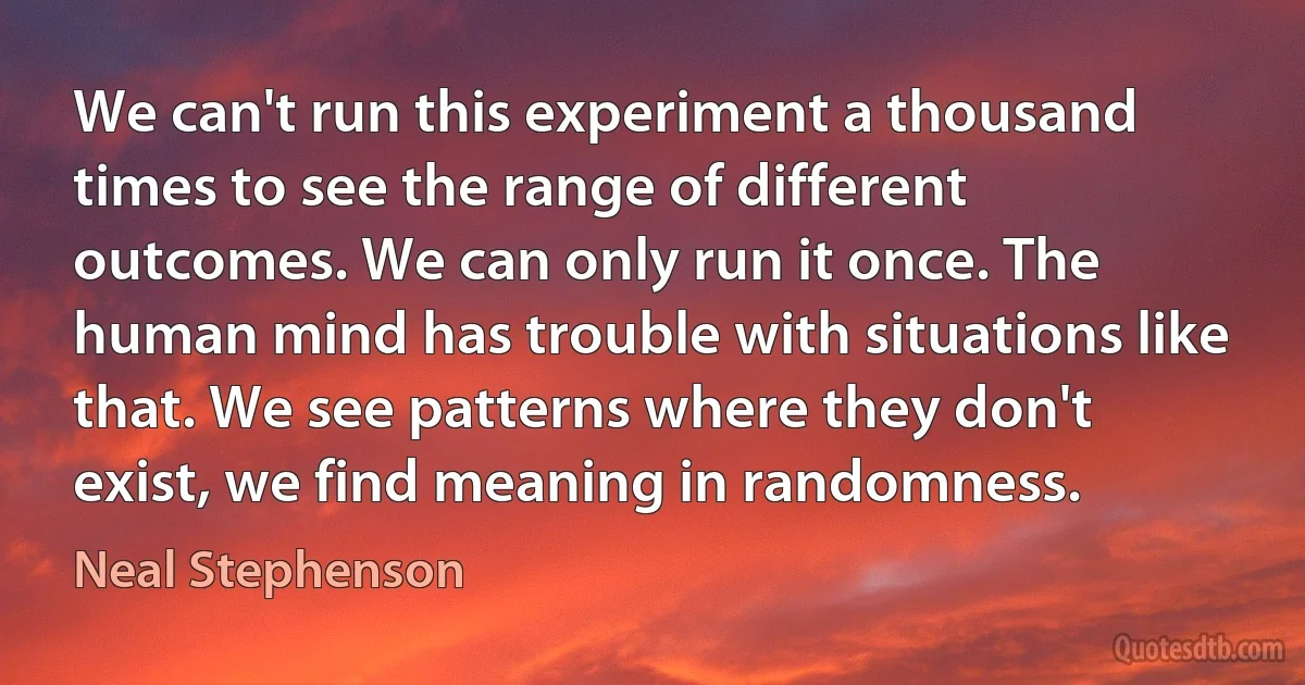 We can't run this experiment a thousand times to see the range of different outcomes. We can only run it once. The human mind has trouble with situations like that. We see patterns where they don't exist, we find meaning in randomness. (Neal Stephenson)