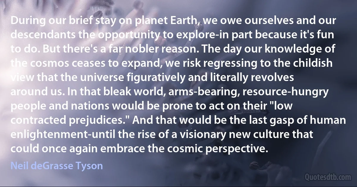 During our brief stay on planet Earth, we owe ourselves and our descendants the opportunity to explore-in part because it's fun to do. But there's a far nobler reason. The day our knowledge of the cosmos ceases to expand, we risk regressing to the childish view that the universe figuratively and literally revolves around us. In that bleak world, arms-bearing, resource-hungry people and nations would be prone to act on their "low contracted prejudices." And that would be the last gasp of human enlightenment-until the rise of a visionary new culture that could once again embrace the cosmic perspective. (Neil deGrasse Tyson)