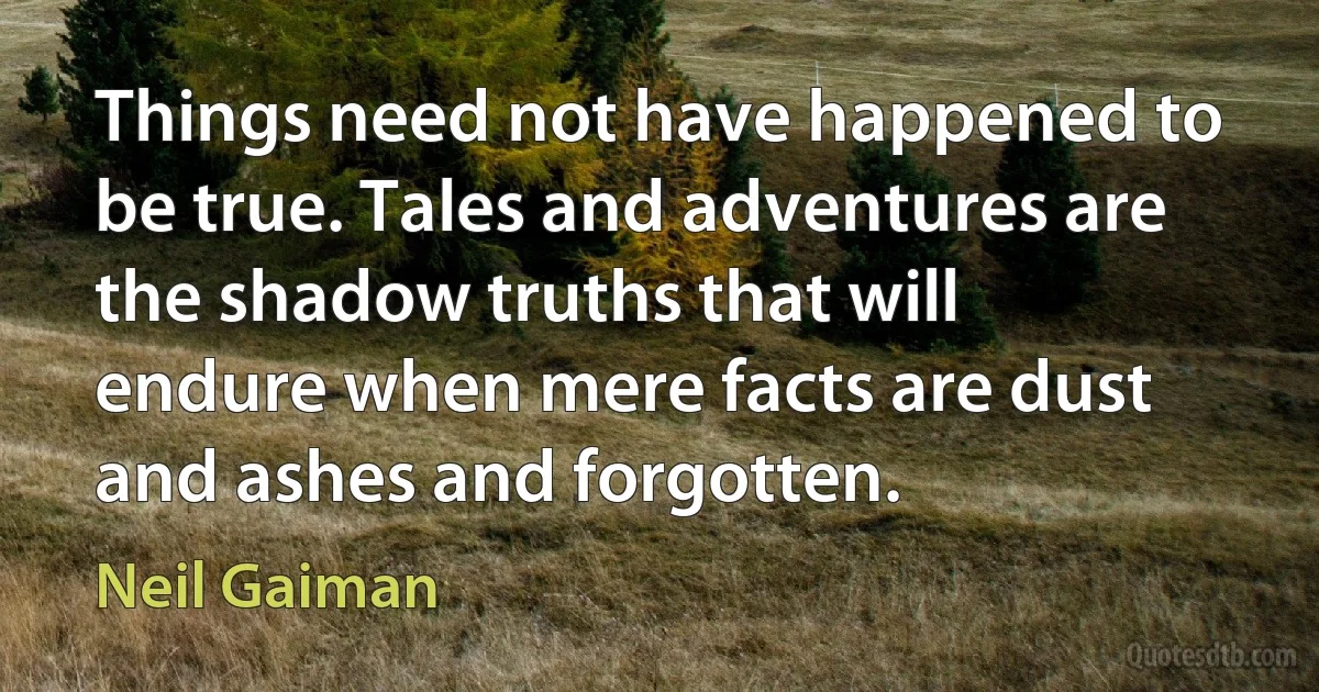 Things need not have happened to be true. Tales and adventures are the shadow truths that will endure when mere facts are dust and ashes and forgotten. (Neil Gaiman)