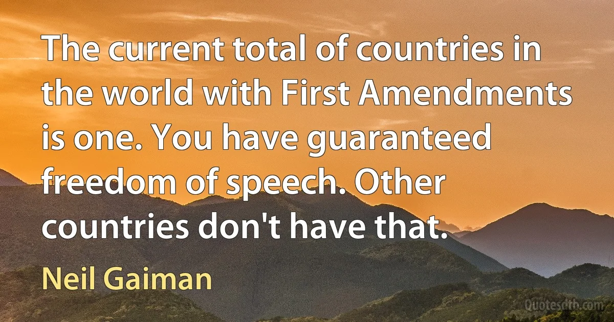 The current total of countries in the world with First Amendments is one. You have guaranteed freedom of speech. Other countries don't have that. (Neil Gaiman)