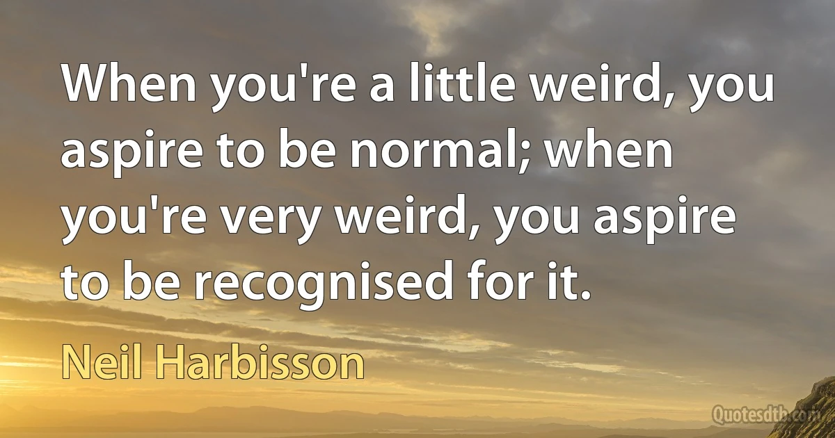 When you're a little weird, you aspire to be normal; when you're very weird, you aspire to be recognised for it. (Neil Harbisson)