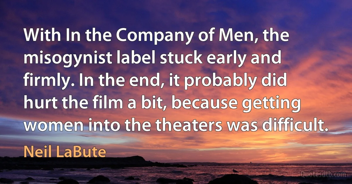 With In the Company of Men, the misogynist label stuck early and firmly. In the end, it probably did hurt the film a bit, because getting women into the theaters was difficult. (Neil LaBute)